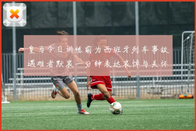 皇马今日训练前为西班牙列车事故遇难者默哀一分钟表达哀悼与关怀