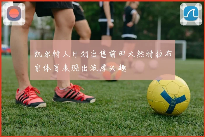 凯尔特人计划出售前田大然特拉布宗体育表现出浓厚兴趣