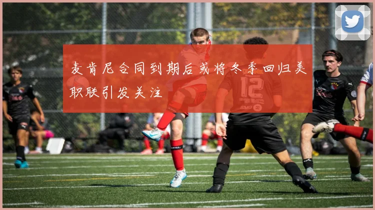麦肯尼合同到期后或将冬季回归美职联引发关注