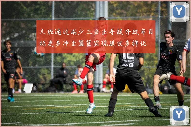 文班通过减少三分出手提升效率目标更多冲击篮筐实现进攻多样化