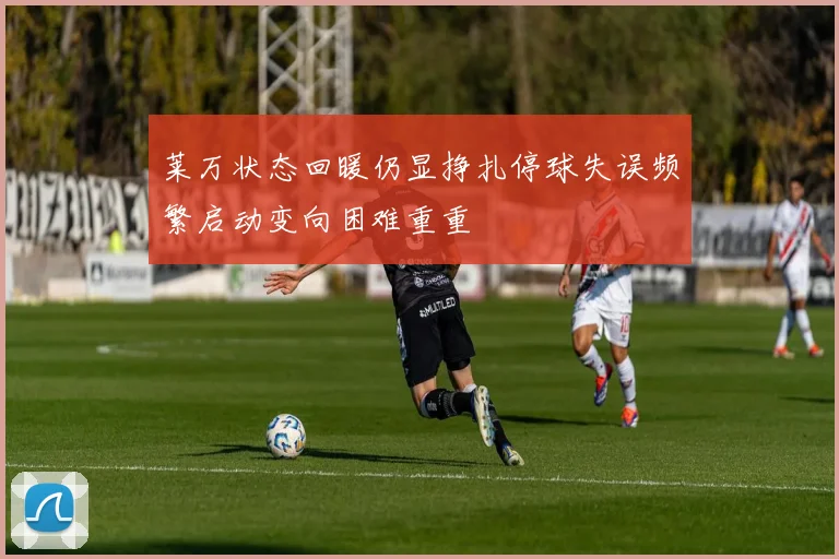 莱万状态回暖仍显挣扎停球失误频繁启动变向困难重重