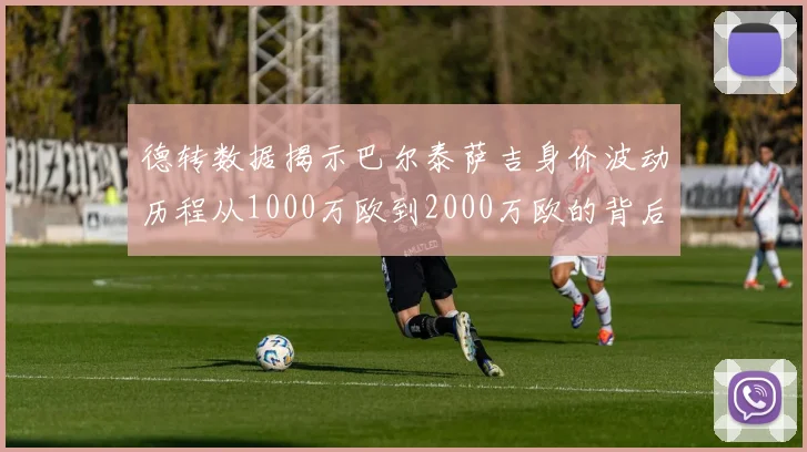 德转数据揭示巴尔泰萨吉身价波动历程从1000万欧到2000万欧的背后故事