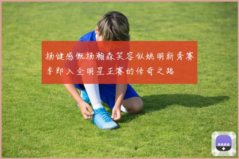 杨健感慨杨瀚森笑容似姚明新秀赛季即入全明星正赛的传奇之路