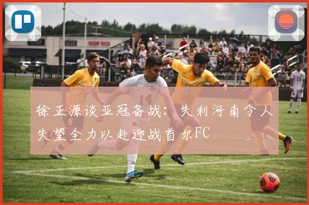 徐正源谈亚冠备战：失利河南令人失望全力以赴迎战首尔FC